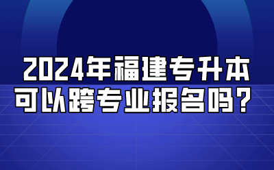 2024年福建专升本可以跨专业报名吗？